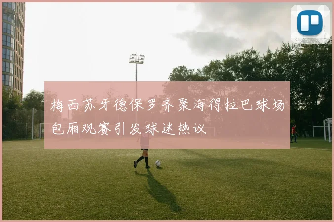 梅西苏牙德保罗齐聚海得拉巴球场包厢观赛引发球迷热议
