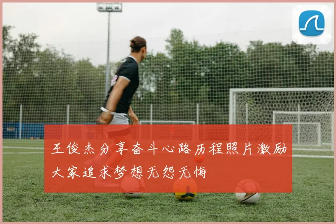 王俊杰分享奋斗心路历程照片激励大家追求梦想无怨无悔
