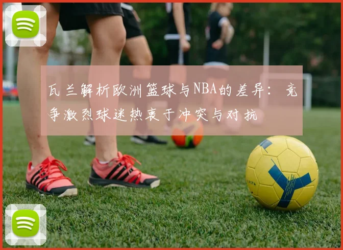 瓦兰解析欧洲篮球与NBA的差异：竞争激烈球迷热衷于冲突与对抗