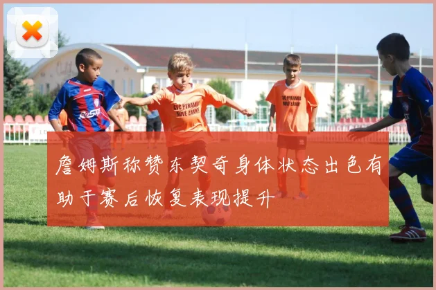 詹姆斯称赞东契奇身体状态出色有助于赛后恢复表现提升