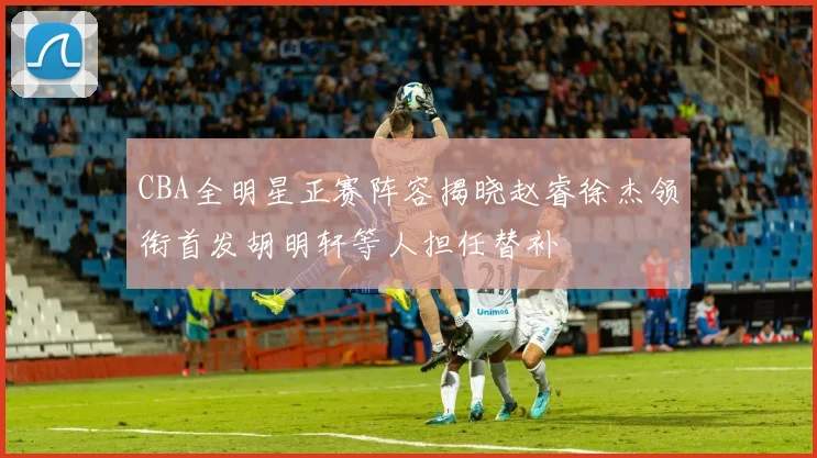 CBA全明星正赛阵容揭晓赵睿徐杰领衔首发胡明轩等人担任替补