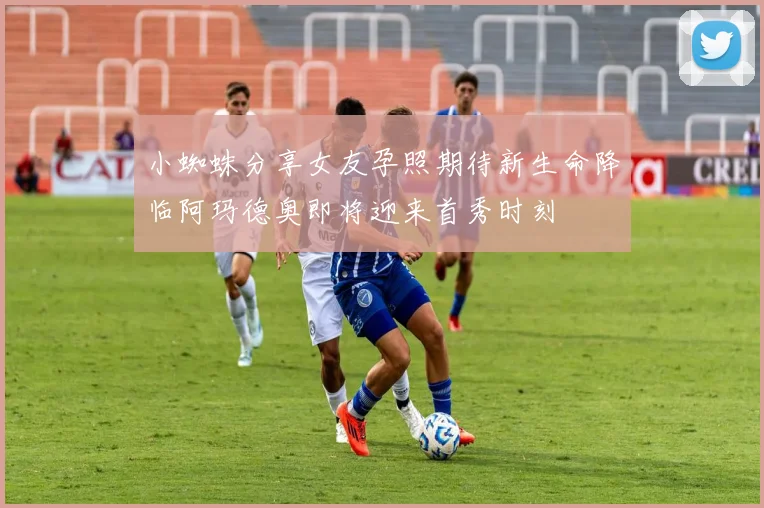 小蜘蛛分享女友孕照期待新生命降临阿玛德奥即将迎来首秀时刻