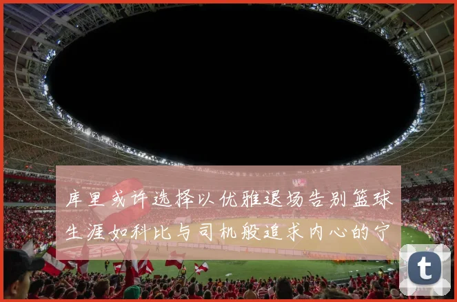 库里或许选择以优雅退场告别篮球生涯如科比与司机般追求内心的宁静