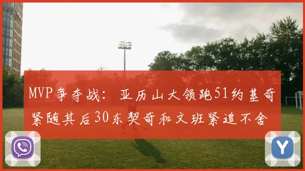 MVP争夺战：亚历山大领跑51约基奇紧随其后30东契奇和文班紧追不舍