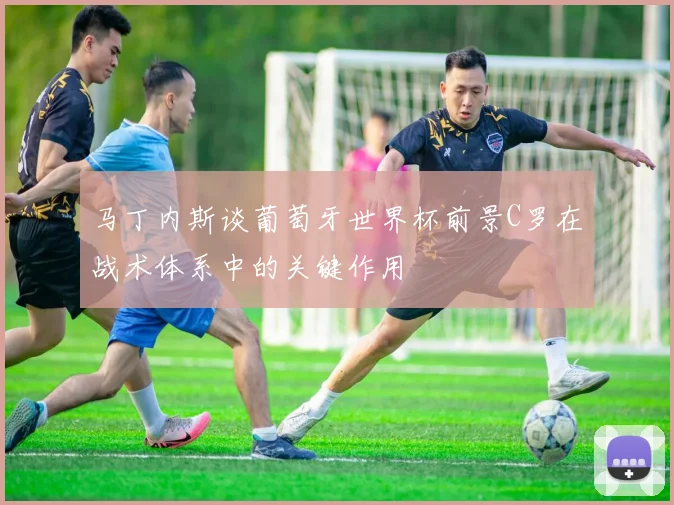 马丁内斯谈葡萄牙世界杯前景C罗在战术体系中的关键作用