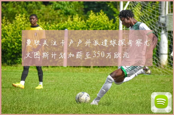 曼联关注卡卢卢并派遣球探考察尤文图斯计划加薪至350万欧元