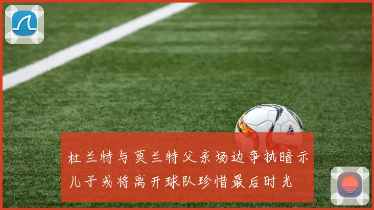 杜兰特与莫兰特父亲场边争执暗示儿子或将离开球队珍惜最后时光