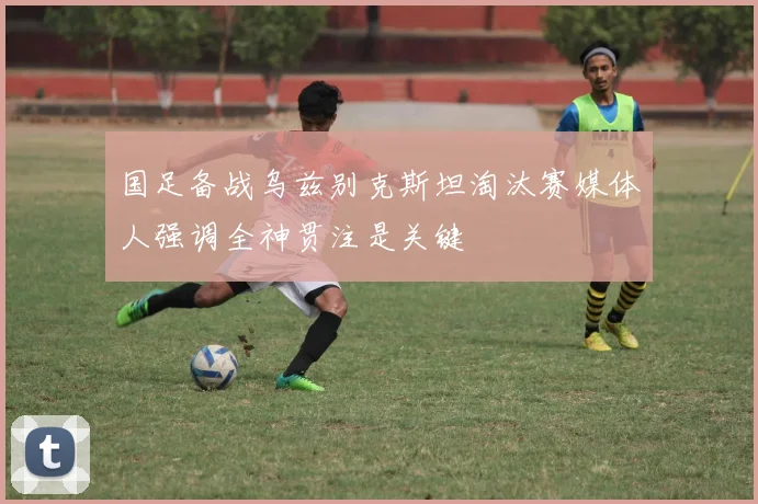 国足备战乌兹别克斯坦淘汰赛媒体人强调全神贯注是关键