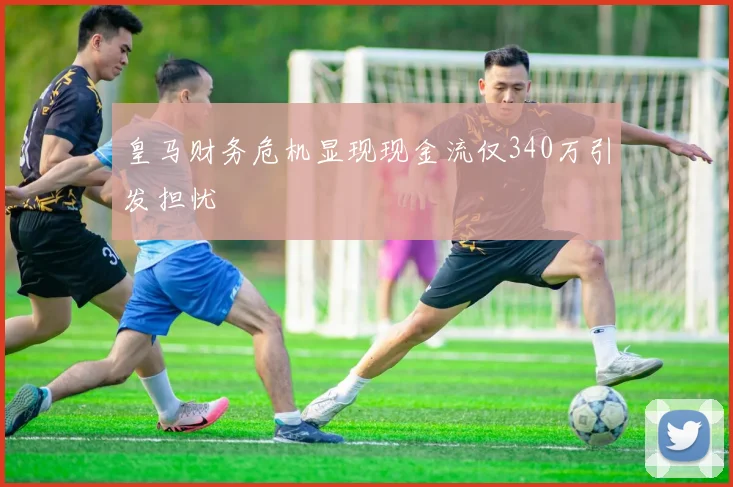 皇马财务危机显现现金流仅340万引发担忧