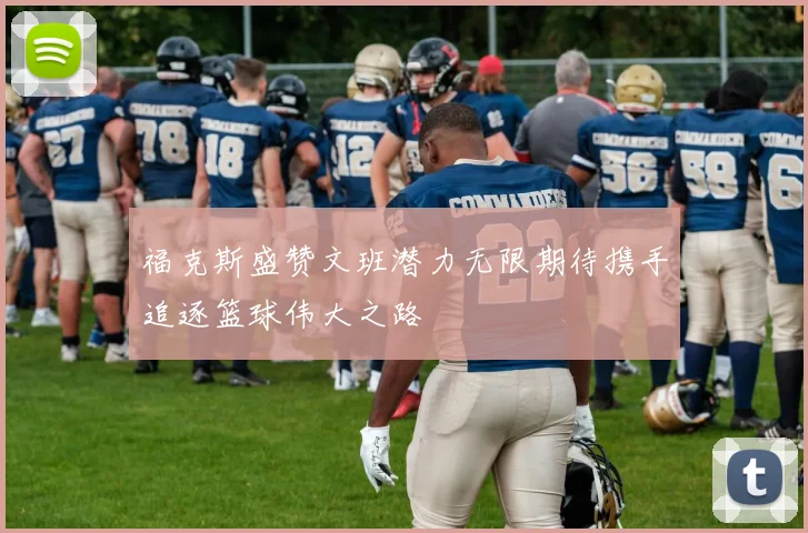 福克斯盛赞文班潜力无限期待携手追逐篮球伟大之路