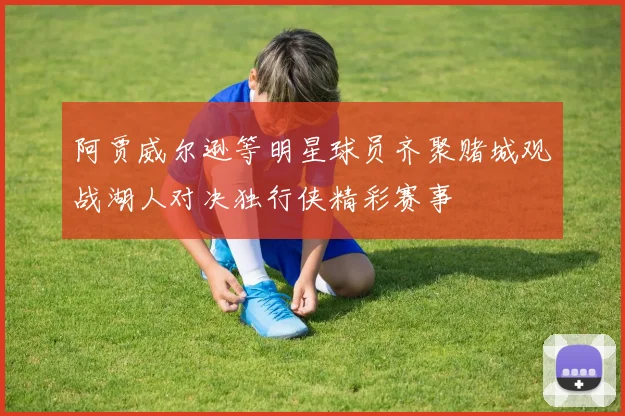 阿贾威尔逊等明星球员齐聚赌城观战湖人对决独行侠精彩赛事