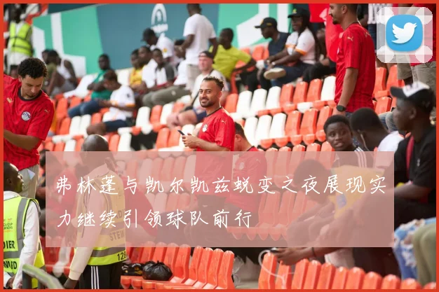 弗林蓬与凯尔凯兹蜕变之夜展现实力继续引领球队前行