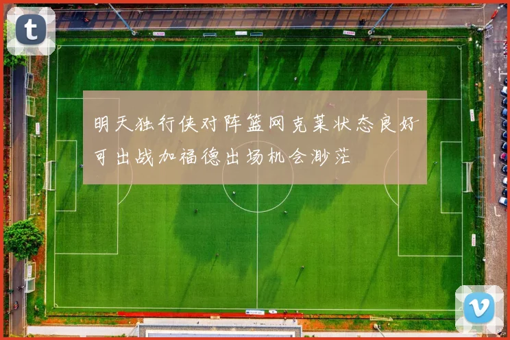 明天独行侠对阵篮网克莱状态良好可出战加福德出场机会渺茫