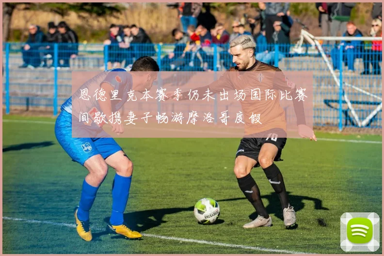 恩德里克本赛季仍未出场国际比赛间歇携妻子畅游摩洛哥度假