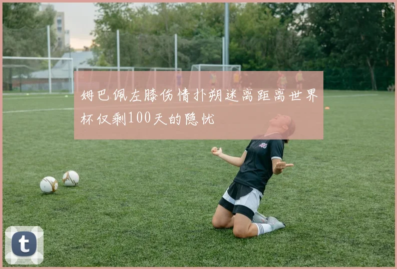 姆巴佩左膝伤情扑朔迷离距离世界杯仅剩100天的隐忧