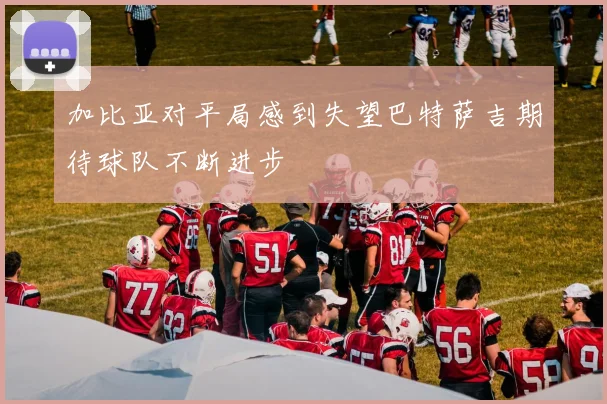加比亚对平局感到失望巴特萨吉期待球队不断进步