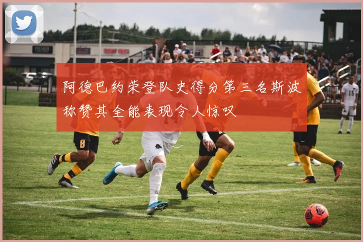 阿德巴约荣登队史得分第三名斯波称赞其全能表现令人惊叹