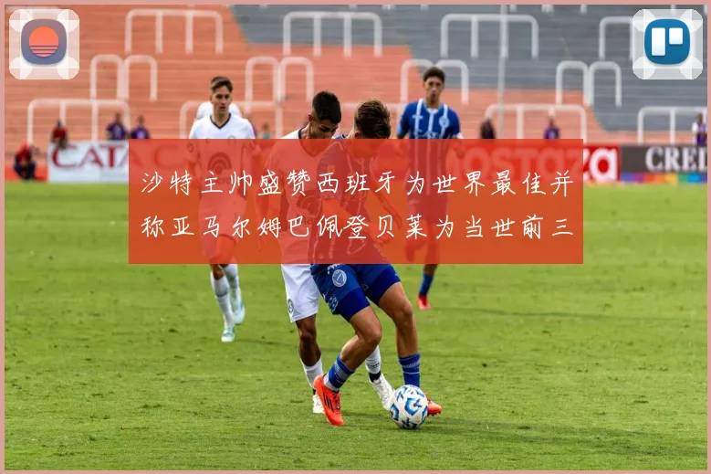 沙特主帅盛赞西班牙为世界最佳并称亚马尔姆巴佩登贝莱为当世前三球员