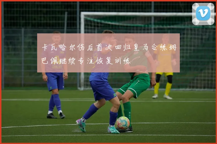 卡瓦哈尔伤后首次回归皇马合练姆巴佩继续专注恢复训练