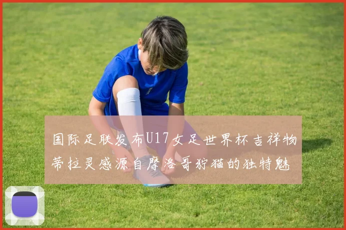 国际足联发布U17女足世界杯吉祥物蒂拉灵感源自摩洛哥狞猫的独特魅力
